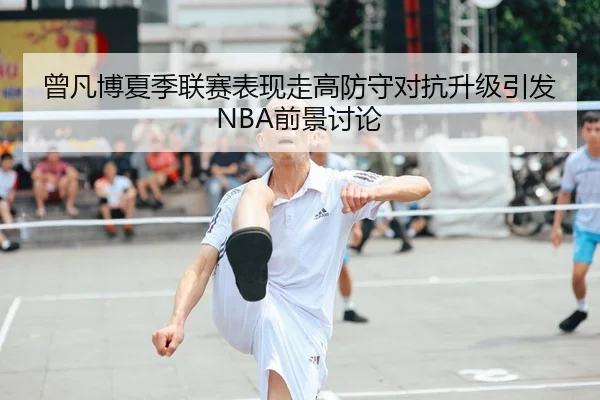 曾凡博夏季联赛表现走高防守对抗升级引发NBA前景讨论